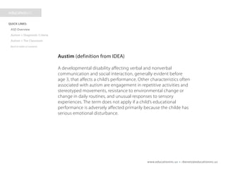 www.educationinc.us • rbenetz@educationinc.us
Autism (definition from IDEA)
A developmental disability affecting verbal and nonverbal
communication and social interaction, generally evident before
age 3, that affects a child’s performance. Other characteristics often
associated with autism are engagement in repetitive activities and
stereotyped movements, resistance to environmental change or
change in daily routines, and unusual responses to sensory
experiences. The term does not apply if a child’s educational
performance is adversely affected primarily because the child has
serious emotional disturbance.
 