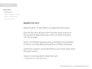 www.educationinc.us • rbenetz@educationinc.us
Autism: the facts
Approximately 1 in 68 children are diagnosed with autism.
Over the last 30 to 40 years there has been great increase in
the number of diagnosed cases, and is currently increasing
10-17%, annually.
Autism is the fastest-growing serious developmental disability
in the U.S., currently affecting more than 2 million individuals.
Sometimes students can be identified as LD or DCD, when if fact
they have autism.
Autism is more prevalent in boys than girls
*APPROXIMATELY 5 TIMES MORE LIKELY
 