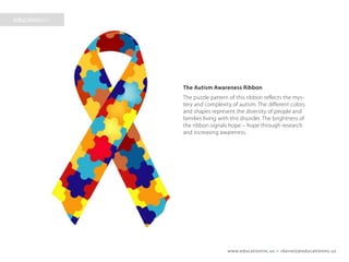www.educationinc.us • rbenetz@educationinc.us
The Autism Awareness Ribbon
The puzzle pattern of this ribbon reflects
the mystery and complexity of autism. The
different colors and shapes represent the
diversity of people and families living with
this disorder. The brightness of the ribbon
signals hope – hope through research and
increasing awareness.
 