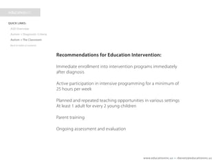 www.educationinc.us • rbenetz@educationinc.us
Recommendations for Education Intervention:
Immediate enrollment into intervention programs immediately
after diagnosis
Active participation in intensive programming for a minimum of
25 hours per week
Planned and repeated teaching opportunities in various settings
At least 1 adult for every 2 young children
Parent training
Ongoing assessment and evaluation
 