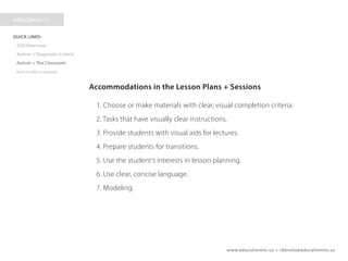 www.educationinc.us • rbenetz@educationinc.us
Accommodations in the Lesson Plans + Sessions
1. Choose or make materials with clear, visual completion criteria.
2. Tasks that have visually clear instructions.
3. Provide students with visual aids for lectures.
4. Prepare students for transitions.
5. Use the student’s interests in lesson planning.
6. Use clear, concise language.
7. Modeling.
 