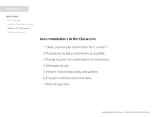 www.educationinc.us • rbenetz@educationinc.us
Accommodations in the Classroom
1. Close proximity to teacher/teacher’s assistant.
2. Procedures to keep noise levels acceptable.
3. Private location w/o distractions for test taking.
4. Eliminate clutter.
5. Present instructions orally and written.
6. Frequent clarifications/reminders .
7. Refer to agendas.
 