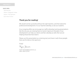 www.educationinc.us • rbenetz@educationinc.us
Thank you for reading!
We would not be successful without the right teachers, and their desire for
professional development. As our teachers develop, so do our students.
As an ongoing effort we encourage our staff to develop training presentations
like the one you are viewing here on Autism Spectrum Disorders. If our
development can help our clients and fans develop as well, then we are
helping those kids that need it.
Please use this presentation as a training tool, and share it with those people
that care for kids on the spectrum.
Enjoy!
Ryan Benetz
email: rbenetz@educationinc.us
office: 508.732.9101
 