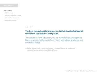 www.educationinc.us • rbenetz@educationinc.us
The best thing about Education, Inc. is their individualized
attention to the needs of every child.
The teacher(s) from Education, Inc. are warm, flexible, and open to
learning about children who have highly specialized academic and
emotional needs.
— Rachel Busman, PsyD; Clinical Psychologist & Program Director of Adolescent
Inpatient Services at Westchester Medical Center
 