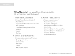 www.educationinc.us • rbenetz@educationinc.us
AUTISM SPECTRUM DISORDERS
What are Autism Spectrum Disorders?
ASD Definition
Children with Autism Spectrum Disorders
Rett Syndrome
Childhood Disintegrative Disorder
Asperger
Autism
The Facts
AUTISM + DIAGNOSTIC CRITERIA
What are the diagnostic criteria for autism?
Early signs of Autism
Characteristics
Prevalence
Causes
Vaccines and Autism
AUTISM + THE CLASSROOM
What can we do as teachers?
Research Programs
Curriculum of Programs
Recommendations for Education
Intervention
Accommodations in the Lesson Plans
Accommodations in the Classroom
Teaching Strategies
Assessment Practices
Presentation Overview
I. III.
II.
 