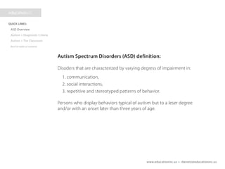 www.educationinc.us • rbenetz@educationinc.us
Autism Spectrum Disorders (ASD) definition:
Disorders that are characterized by varying degrees of impairment in:
1. communication,
2. social interactions,
3. repetitive and stereotyped patterns of behavior.
Persons who display behaviors typical of autism but to a lesser
degree and/or with an onset later than three years of age.
 