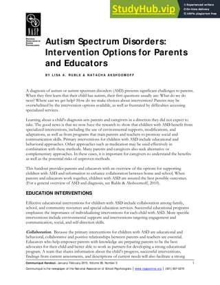 Autism Spectrum Disorders:
Intervention Options for Parents
and Educators
BY L I SA A . RU BL E & N A T A CH A A KSH O O M O F F
Communiqué Handout: January/ February 2010, Volume 38, Number 5 1
Communiqué is the newspaper of the National Association of School Psychologists │ www.nasponline.org │ (301) 657-0270
A diagnosis of autism or autism spectrum disorders (ASD) presents significant challenges to parents.
When they first learn that their child has autism, their first questions usually are: What do we do
next? Where can we get help? How do we make choices about intervention? Parents may be
overwhelmed by the intervention options available, as well as frustrated by difficulties accessing
specialized services.
Learning about a child’s diagnosis sets parents and caregivers in a direction they did not expect to
take. The good news is that we now have the research to show that children with ASD benefit from
specialized interventions, including the use of environmental supports, modifications, and
adaptations, as well as from programs that train parents and teachers to promote social and
communication skills. Primary interventions for children with ASD include educational and
behavioral approaches. Other approaches such as medication may be used effectively in
combination with these methods. Many parents and caregivers also seek alternative or
complementary approaches. In these cases, it is important for caregivers to understand the benefits
as well as the potential risks of unproven methods.
This handout provides parents and educators with an overview of the options for supporting
children with ASD and information to enhance collaboration between home and school. When
parents and educators work together, children with ASD are assured the best possible outcomes.
(For a general overview of ASD and diagnosis, see Ruble & Akshoomoff, 2010).
EDUCATION INTERVENTIONS
Effective educational interventions for children with ASD include collaboration among family,
school, and community resources and special education services. Successful educational programs
emphasize the importance of individualizing interventions for each child with ASD. More specific
interventions include environmental supports and interventions targeting engagement and
communication, social, and self-direction skills.
Collaboration. Because the primary interventions for children with ASD are educational and
behavioral, collaborative and positive relationships between parents and teachers are essential.
Educators who help empower parents with knowledge are preparing parents to be the best
advocates for their child and better able to work as partners for developing a strong educational
program. A team that shares information about the child’s progress, successful interventions,
findings from current assessments, and descriptions of current needs will also facilitate a strong
 