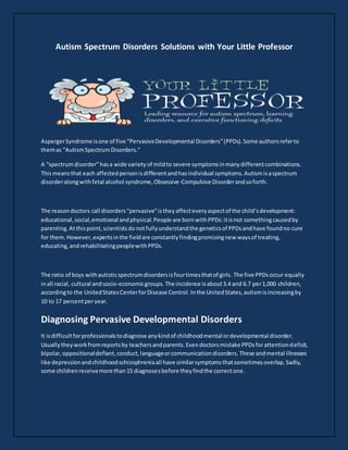 Autism Spectrum Disorders Solutions with Your Little Professor
AspergerSyndrome isone of five “PervasiveDevelopmental Disorders”(PPDs).Some authorsreferto
themas “AutismSpectrumDisorders.”
A “spectrumdisorder”hasa wide varietyof mildto severe symptomsinmanydifferentcombinations.
Thismeansthat each affectedpersonisdifferentandhasindividual symptoms.Autismisaspectrum
disorderalongwithfetal alcohol syndrome,Obsessive-Compulsive Disorderandsoforth.
The reasondoctors call disorders“pervasive”istheyaffecteveryaspectof the child’sdevelopment:
educational,social,emotional andphysical.People are bornwithPPDs:itisnot somethingcausedby
parenting.Atthispoint,scientistsdonotfullyunderstandthe geneticsof PPDsandhave foundno cure
for them.However,expertsinthe fieldare constantlyfindingpromisingnew waysof treating,
educating,andrehabilitatingpeoplewithPPDs.
The ratio of boys withautisticspectrumdisordersisfourtimesthatof girls.The five PPDsoccur equally
inall racial, cultural andsocio-economicgroups.The incidence isabout3.4 and 6.7 per1,000 children,
accordingto the UnitedStatesCenterforDisease Control.Inthe UnitedStates,autismisincreasingby
10 to 17 percentperyear.
Diagnosing Pervasive Developmental Disorders
It isdifficultforprofessionalstodiagnose anykindof childhoodmental ordevelopmental disorder.
Usuallytheyworkfromreportsby teachersandparents.Evendoctorsmistake PPDsforattentiondeficit,
bipolar,oppositionaldefiant,conduct,languageorcommunicationdisorders.These andmental illnesses
like depressionandchildhoodschizophreniaall have similarsymptomsthatsometimesoverlap.Sadly,
some childrenreceivemore than15 diagnosesbefore theyfindthe correctone.
 