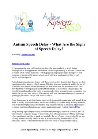 Autism Speech Delay - What Are the Signs
            of Speech Delay?
Written by: Autism Advisor



Autism Speech Delay

If you suspect that your child is showing signs of a speech delay it is worth further
investigation so that appropriate intervention can be sought as early as possible. Almost one
in twenty adults suffers from some sort of speech or language disorder. If diagnosed and
corrected before the child reaches school age, it will have less impact on their overall
intellectual development.

Normal speech development begins with the newborn as they discover that they can use their
mouths to produce an array of soft sounds. This later develops into babble and by the age of
12 months most babies will be able to say 'ma' and 'da' or even the occasional word. Each
baby has their own unique developmental timeline and an individual's schedule could be
brought forward or delayed by weeks or even months for no apparent reason. As a parent you
should always trust your instincts. If something with your baby's development doesn't seem
quite right you should always seek medical advice.

Brain damage can be attributed as the main interfering condition associated with speech delay
and it is usually associated with an intellectual disability or cerebral palsy. Hearing problems
or cleft palate are physical disabilities that may hinder the ability to articulate. Speech delay
is also an indication of undiagnosed autism spectrum disorder. Autism Speech Delay

Early warning signs of speech delay include not responding to sounds by 2 months, lack of
interest in toys or people by age of four months, lack of vocalization or babbling by the age
of ten months and inability to speak any words by the age of twenty-one months. By the age
of thirty months, the baby should be able to be understood by most members of the
immediate family. If these milestones are missed it could be a sign of speech delay.



           Autism Speech Delay - What Are the Signs of Speech Delay? © 2010
 