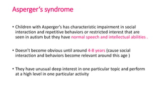 Asperger‘s syndrome
• Children with Asperger’s has characteristic impairment in social
interaction and repetitive behaviors or restricted interest that are
seen in autism but they have normal speech and intellectual abilities .
• Doesn’t become obvious until around 4-8 years (cause social
interaction and behaviors become relevant around this age )
• They have unusual deep interest in one particular topic and perform
at a high level in one particular activity
 