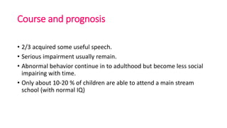 Course and prognosis
• 2/3 acquired some useful speech.
• Serious impairment usually remain.
• Abnormal behavior continue in to adulthood but become less social
impairing with time.
• Only about 10-20 % of children are able to attend a main stream
school (with normal IQ)
 