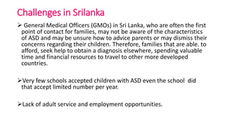 Challenges in Srilanka
 General Medical Officers (GMOs) in Sri Lanka, who are often the first
point of contact for families, may not be aware of the characteristics
of ASD and may be unsure how to advice parents or may dismiss their
concerns regarding their children. Therefore, families that are able. to
afford, seek help to obtain a diagnosis elsewhere, spending valuable
time and financial resources to travel to other more developed
countries.
Very few schools accepted children with ASD even the school did
that accept limited number per year.
Lack of adult service and employment opportunities.
 