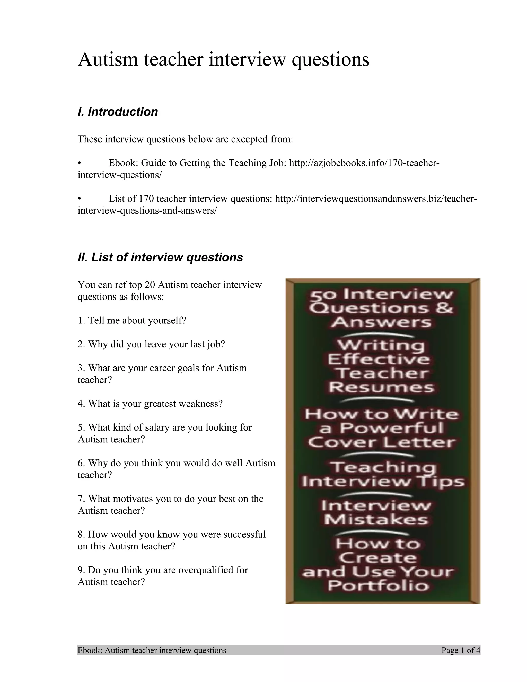 Autism teacher interview questions

I. Introduction

These interview questions below are excepted from:

•       Ebook: Guide to Getting the Teaching Job: http://azjobebooks.info/170-teacher-
interview-questions/

•       List of 170 teacher interview questions: http://interviewquestionsandanswers.biz/teacher-
interview-questions-and-answers/



II. List of interview questions

You can ref top 20 Autism teacher interview
questions as follows:

1. Tell me about yourself?

2. Why did you leave your last job?

3. What are your career goals for Autism
teacher?

4. What is your greatest weakness?

5. What kind of salary are you looking for
Autism teacher?

6. Why do you think you would do well Autism
teacher?

7. What motivates you to do your best on the
Autism teacher?

8. How would you know you were successful
on this Autism teacher?

9. Do you think you are overqualified for
Autism teacher?




Ebook: Autism teacher interview questions                                                Page 1 of 4
 