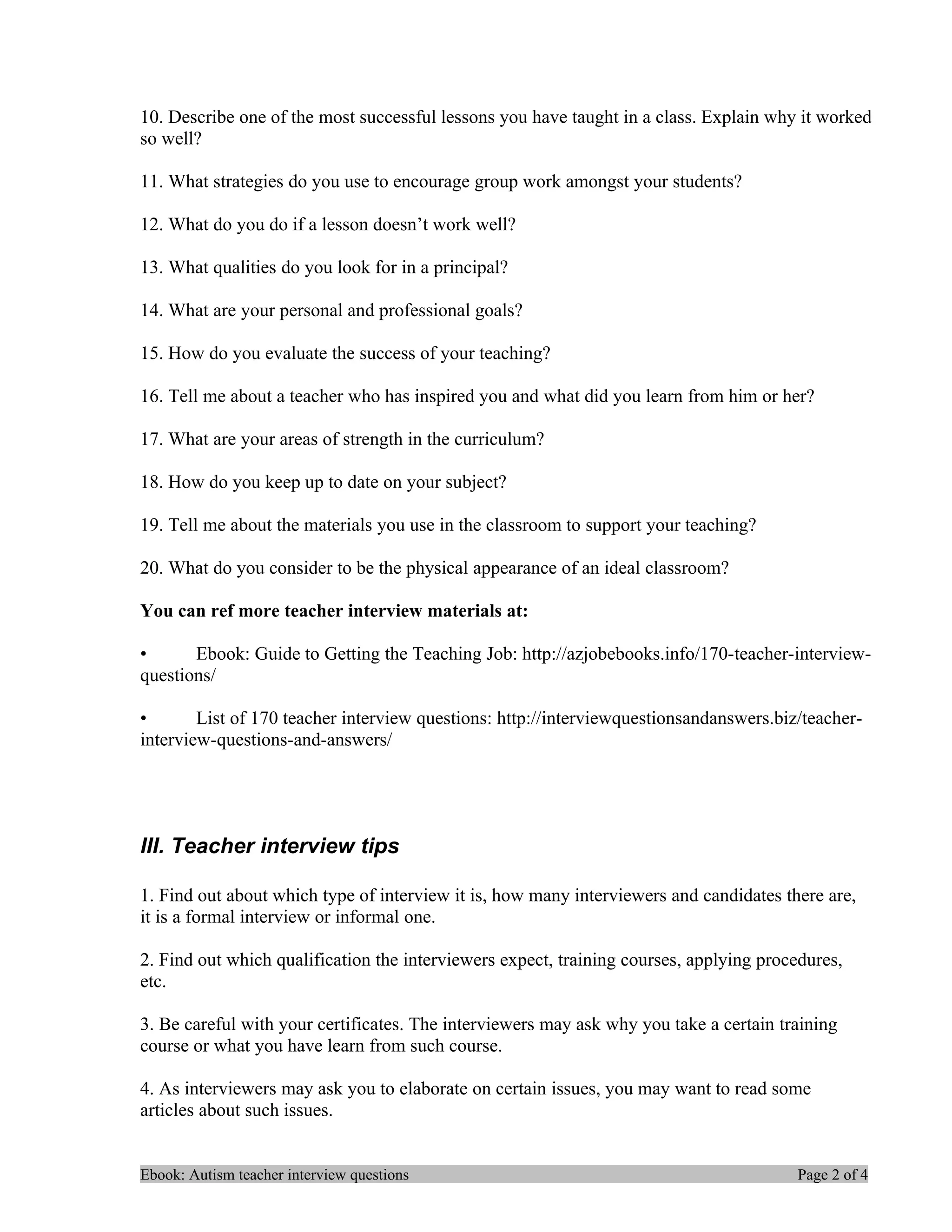 10. Describe one of the most successful lessons you have taught in a class. Explain why it worked
so well?

11. What strategies do you use to encourage group work amongst your students?

12. What do you do if a lesson doesn’t work well?

13. What qualities do you look for in a principal?

14. What are your personal and professional goals?

15. How do you evaluate the success of your teaching?

16. Tell me about a teacher who has inspired you and what did you learn from him or her?

17. What are your areas of strength in the curriculum?

18. How do you keep up to date on your subject?

19. Tell me about the materials you use in the classroom to support your teaching?

20. What do you consider to be the physical appearance of an ideal classroom?

You can ref more teacher interview materials at:

•      Ebook: Guide to Getting the Teaching Job: http://azjobebooks.info/170-teacher-interview-
questions/

•       List of 170 teacher interview questions: http://interviewquestionsandanswers.biz/teacher-
interview-questions-and-answers/




III. Teacher interview tips

1. Find out about which type of interview it is, how many interviewers and candidates there are,
it is a formal interview or informal one.

2. Find out which qualification the interviewers expect, training courses, applying procedures,
etc.

3. Be careful with your certificates. The interviewers may ask why you take a certain training
course or what you have learn from such course.

4. As interviewers may ask you to elaborate on certain issues, you may want to read some
articles about such issues.


Ebook: Autism teacher interview questions                                               Page 2 of 4
 