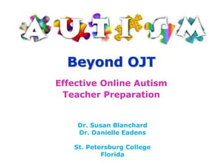 Beyond OJT Effective Online Autism Teacher Preparation Dr. Susan Blanchard Dr. Danielle Eadens St. Petersburg College Florida 
