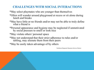 CHALLENGES WITH SOCIAL INTERACTIONS
*May select playmates who are younger than themselves
*Often will wander around playground at recess or sit alone during
   lunch and breaks
*May have little or no friends and/or may not be able to truly define
   what a friend is
*Personal appearance and hygiene may be neglected if unmotivated
   by social pressure to smell or look nice
*May violate others’ personal space
*May not understand that their strict adherence to rules and/or
   tattling, may alienate them from their peers
*May be easily taken advantage of by others
                                           Northwest Regional Education Service District
 