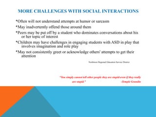 MORE CHALLENGES WITH SOCIAL INTERACTIONS

*Often will not understand attempts at humor or sarcasm
*May inadvertently offend those around them
*Peers may be put off by a student who dominates conversations about his
   or her topic of interest
*Children may have challenges in engaging students with ASD in play that
   involves imagination and role play
*May not consistently greet or acknowledge others' attempts to get their
   attention
                                                   Northwest Regional Education Service District




                         “You simply cannot tell other people they are stupid-even if they really
                                    are stupid.”                                      -Temple Grandin
 