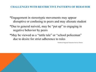 CHALLENGES WITH RESTRICTIVE PATTERNS OF BEHAVIOR



*Engagement in stereotypic movements may appear
  disruptive or confusing to peers and may alienate student
*Due to general naiveté, may be “put up” to engaging in
  negative behavior by peers
*May be viewed as a “tattle tale” or “school policeman”
  due to desire for strict adherence to rules
                                    Northwest Regional Education Service District
 