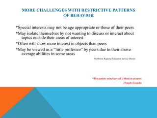 MORE CHALLENGES WITH RESTRICTIVE PATTERNS
                 OF BEHAVIOR

*Special interests may not be age appropriate or those of their peers
*May isolate themselves by not wanting to discuss or interact about
   topics outside their areas of interest
*Often will show more interest in objects than peers
*May be viewed as a “little professor” by peers due to their above
   average abilities in some areas
                                             Northwest Regional Education Service District




                                            “The autistic mind sees all. I think in pictures
                                                                            -Temple Grandin
 