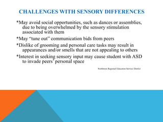 CHALLENGES WITH SENSORY DIFFERENCES
*May avoid social opportunities, such as dances or assemblies,
   due to being overwhelmed by the sensory stimulation
   associated with them
*May “tune out” communication bids from peers
*Dislike of grooming and personal care tasks may result in
   appearances and/or smells that are not appealing to others
*Interest in seeking sensory input may cause student with ASD
   to invade peers’ personal space
                                        Northwest Regional Education Service District
 