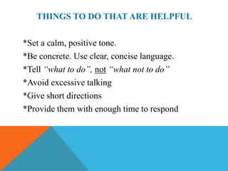 THINGS TO DO THAT ARE HELPFUL

*Set a calm, positive tone.
*Be concrete. Use clear, concise language.
*Tell “what to do”, not “what not to do”
*Avoid excessive talking
*Give short directions
*Provide them with enough time to respond
 