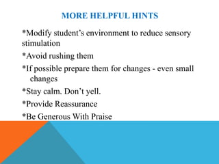 MORE HELPFUL HINTS

*Modify student’s environment to reduce sensory
stimulation
*Avoid rushing them
*If possible prepare them for changes - even small
   changes
*Stay calm. Don’t yell.
*Provide Reassurance
*Be Generous With Praise
 