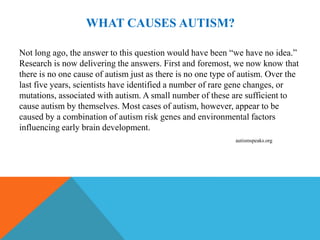 WHAT CAUSES AUTISM?

Not long ago, the answer to this question would have been “we have no idea.”
Research is now delivering the answers. First and foremost, we now know that
there is no one cause of autism just as there is no one type of autism. Over the
last five years, scientists have identified a number of rare gene changes, or
mutations, associated with autism. A small number of these are sufficient to
cause autism by themselves. Most cases of autism, however, appear to be
caused by a combination of autism risk genes and environmental factors
influencing early brain development.
                                                             autismspeaks.org
 