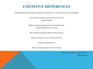 COGNITIVE DIFFERENCES
The thinking and learning abilities of people with ASDs can vary – from gifted to severely challenged.


                       Focus on details-unable to see the whole picture or how
                                           things fit together


                      Difficulty integrating information, extracting information
                                  and distinguishing what is relevant


                        Have difficulty generalizing skills to different settings


                          Strong visual learners- eyes work better than ears


                                     Trouble understanding time


                           Slow processing time/don’t like to ask for help


                                                                           “Autism is an extremely variable disorder.”
                                                                                                     -Temple Grandin
 