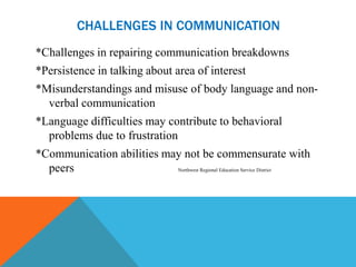 CHALLENGES IN COMMUNICATION
*Challenges in repairing communication breakdowns
*Persistence in talking about area of interest
*Misunderstandings and misuse of body language and non-
  verbal communication
*Language difficulties may contribute to behavioral
  problems due to frustration
*Communication abilities may not be commensurate with
  peers                    Northwest Regional Education Service District
 