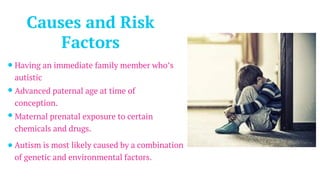 Causes and Risk
Factors
Having an immediate family member who’s
autistic
Advanced paternal age at time of
conception.
Maternal prenatal exposure to certain
chemicals and drugs.
Autism is most likely caused by a combination
of genetic and environmental factors.
 