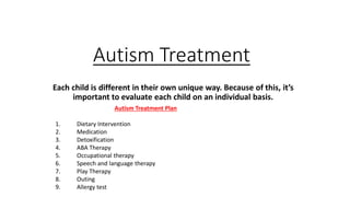 Autism Treatment
Each child is different in their own unique way. Because of this, it’s
important to evaluate each child on an individual basis.
Autism Treatment Plan
1. Dietary Intervention
2. Medication
3. Detoxification
4. ABA Therapy
5. Occupational therapy
6. Speech and language therapy
7. Play Therapy
8. Outing
9. Allergy test
 