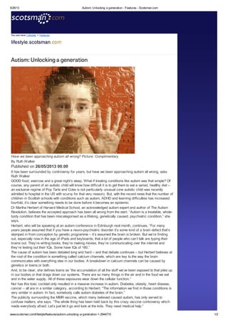 5/26/13

Autism: Unlocking a generation - Features - Scotsman.com

You are here Lifestyle > Features

Autism: Unlocking a generation

Have we been approaching autism all wrong? Picture: Complimentary
By Ruth Walker

Published on 26/05/2013 00:00
It has been surrounded by controversy for years, but have we been approaching autism all wrong, asks
Ruth Walker
GOOD food, exercise and a great night’s sleep. What if treating conditions like autism was that simple? Of
course, any parent of an autistic child will know how difficult it is to get them to eat a varied, healthy diet –
an exclusive regime of Pop Tarts and Coke is not particularly unusual (one autistic child was recently
admitted to hospital in the US with scurvy for that very reason). But, with the recent news that the number of
children in Scottish schools with conditions such as autism, ADHD and learning difficulties has increased
fourfold, it’s clear something needs to be done before it becomes an epidemic.
Dr Martha Herbert of Harvard Medical School, an acknowledged autism expert and author of The Autism
Revolution, believes the accepted approach has been all wrong from the start. “Autism is a treatable, wholebody condition that has been miscategorised as a lifelong, genetically caused, psychiatric condition,” she
says.
Herbert, who will be speaking at an autism conference in Edinburgh next month, continues, “For many
years people assumed that if you have a neuro-psychiatric disorder it’s some kind of a brain defect that’s
stamped in from conception by genetic programme – it’s assumed the brain is broken. But we’re finding
out, especially now in the age of iPads and keyboards, that a lot of people who can’t talk are typing their
brains out. They’re writing books, they’re making movies, they’re communicating over the internet and
they’re testing out their IQs. Some have IQs of 180.”
The cause of autism has been debated long and hard – and that debate continues – but Herbert believes at
the root of the condition is something called calcium channels, which are key to the way the brain
communicates with everything else in our bodies. A breakdown in calcium channels can be caused by
genetics or toxins or both.
And, to be clear, she defines toxins as “the accumulation of all the stuff we’ve been exposed to that piles up
in our bodies or that drags down our systems. There are so many things in the air and in the food we eat
and in the water supply. All of these exposures wear down the cellular function.”
Nor has this toxic cocktail only resulted in a massive increase in autism. Diabetes, obesity, heart disease,
cancer – all are in a similar category, according to Herbert. “The information we find in those conditions is
very similar in autism. In fact, somebody calls autism diabetes of the brain.”
The publicity surrounding the MMR vaccine, which many believed caused autism, has only served to
confuse matters, she says. “The whole thing has been held back by this crazy vaccine controversy which
made everybody afraid. Let’s just let it go and look at the kids. They need medical help.”
www.scotsman.com/lifestyle/features/autism-unlocking-a-generation-1-2944710

1/2

 