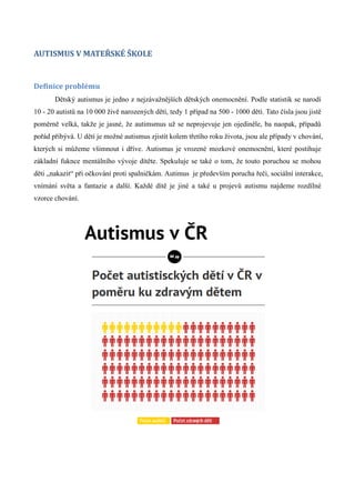 AUTISMUS V MATEŘSKÉ ŠKOLE


Definice problému
       Dětský autismus je jedno z nejzávažnějších dětských onemocnění. Podle statistik se narodí
10 - 20 autistů na 10 000 živě narozených dětí, tedy 1 případ na 500 - 1000 dětí. Tato čísla jsou jistě
poměrně velká, takže je jasné, že autimsmus už se neprojevuje jen ojediněle, ba naopak, případů
pořád přibývá. U dětí je možné autismus zjistit kolem třetího roku života, jsou ale případy v chování,
kterých si můžeme všimnout i dříve. Autismus je vrozené mozkové onemocnění, které postihuje
základní fuknce mentálního vývoje dítěte. Spekuluje se také o tom, že touto poruchou se mohou
děti „nakazit“ při očkování proti spalničkám. Autimus je především porucha řeči, sociální interakce,
vnímání světa a fantazie a další. Každé dítě je jiné a také u projevů autismu najdeme rozdílné
vzorce chování.
 