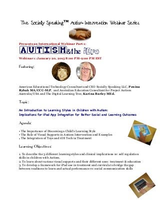 The Socially Speaking™ Autism Intervention Webinar Series
Presents an International Webinar Part 1:
AUTISM&the iEra
Webinar 1: January 20, 2015 8:00 PM-9:00 PM EST
Featuring:
American Educational Technology Consultant and CEO Socially Speaking LLC, Penina
Rybak MA/CCC-SLP, and Australian Education Consultant for Project Autism
Australia/USA and The Digital Learning Tree, Karina Barley MEd.
Topic:
An Introduction to Learning Styles in Children with Autism:
Implications for iPad App Integration for Better Social and Learning Outcomes
Agenda:
• The Importance of Discerning a Child's Learning Style
• The Role of Visual Supports in Autism Intervention and Examples
• The Integration of Toys and iOS Tech in Treatment
Learning Objectives:
1. To describe the 3 different learning styles and clinical implications re: self regulation
skills in children with Autism.
2. To learn about various visual supports and their different uses: treatment & education
3. To develop a framework for iPad use in treatment and curricula to bridge the gap
between readiness to learn and actual performance re: social communication skills
 
