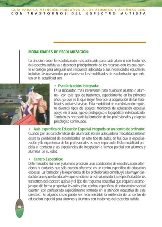 G U Í A PA R A L A AT E N C I Ó N E D U C AT I VA A L O S A L U M N O S Y A L U M N A S C O N
C O N      T R A S T O R N O S             D E L    E S P E C T R O        A U T I S T A




           MODALIDADES DE ESCOLARIZACIÓN:

           La decisión sobre la escolarización más adecuada para cada alumno con trastornos
           del espectro autista va a depender principalmente de los recursos con los que cuen-
           te el colegio para asegurar una respuesta adecuada a sus necesidades educativas,
           incluidas las ocasionadas por el autismo. Las modalidades de escolarización que exis-
           ten en la actualidad son:
                              • Escolarización integrada:
                              Es la modalidad más interesante para cualquier alumno o alum-
                              na- con este tipo de trastornos, especialmente en los primeros
                              años, ya que es la que mejor favorece la adquisición de las habi-
                              lidades sociales básicas. Esta modalidad de escolarización requie-
                              re diversos tipos de apoyos: monitores de educación especial,
                              apoyo en el aula, apoyo pedagógico o logopédico individualizado.
                              También es necesaria la formación de los profesionales y el apoyo
                              psicológico continuado.
           • Aula específica de Educación Especial integrada en un centro de ordinario:
           Cuando por las características del alumnado no sea adecuada la modalidad anterior,
           existe la posibilidad de escolarizarles en este tipo de aulas, en las que la especiali-
           zación y la experiencia de los profesionales es muy importante. Esta modalidad pro-
           picia el contacto y las experiencias de integración a tiempo parcial con alumnos y
           alumnas de su edad.
           • Centro Específico:
           Determinados alumnos y alumnas precisan unas condiciones de escolarización, aten-
           ciones y cuidados que sólo pueden ofrecerse en un centro específico de educación
           especial. La formación y la experiencia de los profesionales contribuye a la mayor cali-
           dad de la respuesta educativa que se ofrece a este alumnado. La especificidad de los
           trastornos del espectro autista y el tipo de respuesta educativa que requiere aconse-
           jan que de forma progresiva las aulas y los centros específicos de educación especial
           cuenten con profesorado especialmente formado en la atención educativa de este
           colectivo. En algunos casos puede ser recomendable la existencia de un centro de
           educación especial para alumnos y alumnas con trastornos del espectro autista.
    16
 