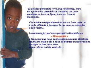-La science permet de vivre plus longtemps, mais  on a priorisé la quantité sur la qualité, car pour  plusieurs en bout de ligne, la vie est triste et  monotone… -On a fait le voyage aller-retour vers la lune, mais on a de la difficulté à traverser la rue pour se présenter  à son voisin… La technologie peut nous permettre d’expédier ce  « Diaporama » à tous ceux que nous connaissons avec une simplicité étonnante, mais c’est à nous de décider si nous voulons partager ce très beau texte  et les valeurs qu’elle véhicule…. 