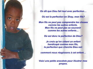 On dit que Dieu fait tout avec perfection… Où est la perfection en Shay, mon fils? Mon fils ne peut pas comprendre les choses comme les autres enfants.  Mon fils ne peut pas se souvenir  comme les autres enfants… Où est donc la perfection de Dieu? Je crois qu’en créant un enfant handicapé comme mon fils,  la perfection que cherche Dieu est: comment nous réagissons à cet enfant… Voici une petite anecdote pour illustrer mes  propos. 
