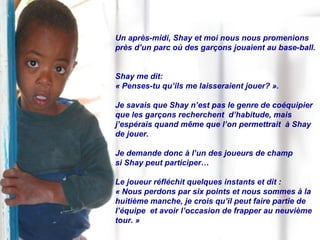 Un après-midi, Shay et moi nous nous promenions près d’un parc où des garçons jouaient au base-ball.  Shay me dit:  « Penses-tu qu’ils me laisseraient jouer? ».  Je savais que Shay n’est pas le genre de coéquipier que les garçons recherchent  d’habitude, mais  j’espérais quand même que l’on permettrait  à Shay de jouer. Je demande donc à l’un des joueurs de champ  si Shay peut participer… Le joueur réfléchit quelques instants et dit :  « Nous perdons par six points et nous sommes à la huitième manche, je crois qu’il peut faire partie de l’équipe  et avoir l’occasion de frapper au neuvième tour. » 