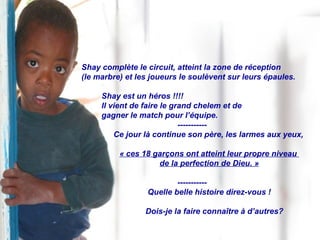 Shay complète le circuit, atteint la zone de réception  (le marbre) et les joueurs le soulèvent sur leurs épaules. Shay est un héros !!!! Il vient de faire le grand chelem et de  gagner le match pour l’équipe. ----------- Ce jour là continue son père, les larmes aux yeux, « ces 18 garçons ont atteint leur propre niveau  de la perfection de Dieu. » ----------- Quelle belle histoire direz-vous ! Dois-je la faire connaître à d’autres? 