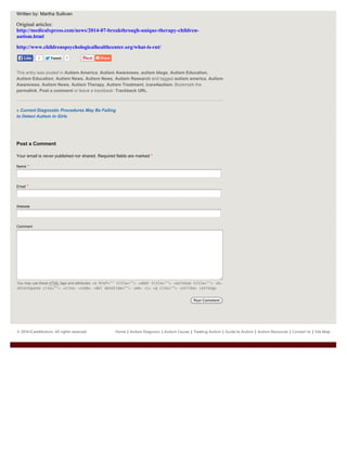 © 2014 ICare4Autism. All rights reserved. Home | Autism Diagnosis | Autism Causes | Treating Autism | Guide to Autism | Autism Resources | Contact Us | Site Map
TweetTweet 7
« Current Diagnostic Procedures May Be Failing
to Detect Autism in Girls
Written by: Martha Sullivan
Original articles:
http://medicalxpress.com/news/2014-07-breakthrough-unique-therapy-children-
autism.html
http://www.childrenspsychologicalhealthcenter.org/what-is-rnt/
This entry was posted in Autism America, Autism Awareness, autism blogs, Autism Education,
Autism Education, Autism News, Autism News, Autism Research and tagged autism america, Autism
Awareness, Autism News, Autism Therapy, Autism Treatment, icare4autism. Bookmark the
permalink. Post a comment or leave a trackback: Trackback URL.
Post a Comment
Your email is never published nor shared. Required fields are marked *
Name *
Email *
Website
Comment
You may use these HTML tags and attributes: <a href="" title=""> <abbr title=""> <acronym title=""> <b>
<blockquote cite=""> <cite> <code> <del datetime=""> <em> <i> <q cite=""> <strike> <strong>
Post Comment
2LikeLike
 
