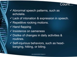 Count…
 Abnormal speech patterns, such as
echolalia.
 Lack of intonation & expression in speech.
 Repetitive rocking motions.
 Hand flapping
 Insistence on sameness
 Dislike of changes in daily activities &
routines.
 Self-injurious behaviors, such as head-
banging, hitting, or biting.
www.drjayeshpatidar.blogspot.in
 