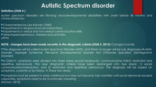Autistic Spectrum disorder
Definition (DSM 4 )
Autism spectrum disorders are life-long neurodevelopmental disabilities with onset before 36 months and
characterised by:
Characterized by Leo Kanner (1943)
Impairments in reciprocal social interactions.
Impairments in verbal and non-verbal communication skills.
Stereotyped behaviour, interests and activities.
(APA)
NOTE: changes have been made recently to the diagnostic criteria (DSM 5, 2013) Changes include:
The diagnosis will be called Autism Spectrum Disorder (ASD), and there no longer will be sub diagnoses (Autistic
Disorder, Asperger Syndrome, Pervasive Developmental Disorder Not Otherwise Specified, Disintegrative
Disorder).
In DSM-IV, symptoms were divided into three areas (social reciprocity, communicative intent, restricted and
repetitive behaviours). The new diagnostic criteria have been rearranged into two areas: 1) social
communication/interaction, and 2) restricted and repetitive behaviours. The diagnosis will be based on
symptoms, currently or by history, in these two areas.
Symptoms must be present in early childhood but may not become fully manifest until social demands exceed
capacities. Symptoms need to be functionally impairing 
(Hyman, 2013)
 
