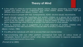 Theory of Mind
 Is the ability to attribute mental states (Beliefs, intents, desires, pretending, knowledge) to
oneself and others and to understand that others beliefs, desires, intentions that are
different from one’s own (Baron- Cohen, 1991)
 Deficits occur in people with ASD, Schizophrenia, ADHD, alcohol abuse, neurotoxicity
 results strongly support the hypothesis that autistic children as a group fail to employ a
theory of mind. We wish to explain this failure as an inability to represent mental states. As a
result of this the autistic subjects are unable to impute beliefs to others and are thus at a
grave disadvantage when having to predict the behaviour of other people.
 There is, however, also a suggestion of a small subgroup of autistic children who
succeeded on the task and who thus may be able to employ a theory of mind.
(Baron- Cohen, 1985)
 It is difficult for individuals with ASD to access their own mental states
 high-functioning ASD can often perform conceptual ToM tasks at various levels of
complexity. found to perform better when they were motivated to respond adequately
and in structured social interactions
(Ponnet et al, 2005).
 