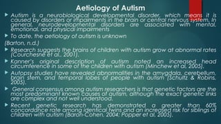 Aetiology of Autism
 Autism is a neurobiological developmental disorder, which means it is
caused by disorders or impairments in the brain or central nervous system. In
general, neurodevelopmental disorders are associated with mental,
emotional, and physical impairments
 To date, the aetiology of autism is unknown
(Barton, n.d.)
 Research suggests the brains of children with autism grow at abnormal rates
(Courchesne et al., 2001).
 Kanner’s original description of autism noted an increased head
circumference in some of the children with autism (Minchew et al, 2005).
 Autopsy studies have revealed abnormalities in the amygdala, cerebellum,
brain stem, and temporal lobes of people with autism (Schultz & Robins,
2005).
 General consensus among autism researchers is that genetic factors are the
most predominant known causes of autism, although the exact genetic links
are complex and not well understood.
 Recent genetic research has demonstrated a greater than 60%
concordance rate among identical twins and an increased risk for siblings of
children with autism (Baron-Cohen, 2004; Popper et al, 2005).
 
