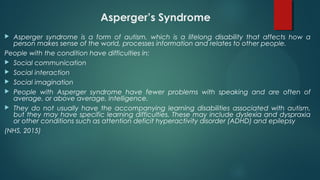 Asperger’s Syndrome
 Asperger syndrome is a form of autism, which is a lifelong disability that affects how a
person makes sense of the world, processes information and relates to other people.
People with the condition have difficulties in:
 Social communication
 Social interaction
 Social imagination
 People with Asperger syndrome have fewer problems with speaking and are often of
average, or above average, intelligence.
 They do not usually have the accompanying learning disabilities associated with autism,
but they may have specific learning difficulties. These may include dyslexia and dyspraxia
or other conditions such as attention deficit hyperactivity disorder (ADHD) and epilepsy
(NHS, 2015)
 