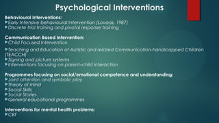 Psychological Interventions
Behavioural Interventions:
Early Intensive behavioural Intervention (Lovaas, 1987)
Discrete trial training and pivotal response training
Communication Based Intervention:
Child Focused Intervention
Teaching and Education of Autistic and related Communication-handicapped Children
(TEACCH)
Signing and picture systems
Interventions focusing on parent–child interaction
Programmes focusing on social/emotional competence and understanding:
Joint attention and symbolic play
Theory of mind
Social Skills
Social Stories
General educational programmes
Interventions for mental health problems:
CBT
 