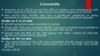 Comorbidity
 Mannion et al. (2013) found that 18% of children and adolescents with
autism spectrum disorder also had a comorbid diagnosis of AD/HD
 Also found that AD/HD was not a significant predictor of sleep
problems in children and adolescents with autism spectrum disorder
Studies on 2-16 yrs olds:
 AD/HD symptoms were common in autism
 Those with ASD and omorbid AD/HD symptoms showed more problems
in inhibitory performance than those with ASD alone
 Almost half (44.78%) of the ASD group met CBCL criteria for clinically
significant hyperactivity disorder
Studies on 18+ yrs olds:
 The dysfunctions of the ASD and comorbid AD/HD group cannot be
seen as a summary of the dysfunction found in the ASD and ADHD
groups
(Nyden, 2010)
 