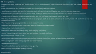 With Down Syndrome:
children with Down syndrome and autism have a lack of social interest in peers and social withdrawal, very odd bizarre stereotypes and
anxiety.
Other symptoms such as a fascination for lights and spinning things like fans or wheels
need for extreme routine and repetitive behaviours such as finger twirling, hand flapping and repetitive play are also present.
extreme sensitivity to particular sounds, places, smells, leading to distress and anxiety often manifest as a temper tantrum or meltdown.
Children may not respond to their name being called and they may show little interest in playing with toys.
they may develop language, the functional use of language, such as to greet someone or to communicate with another in a two way
conversation is limited.
They may lose language (regression) or never develop any words.
Significant difficulty when routine is disrupted. Need for sameness and predictability
Hyperactivity, Inattention, impulsivity
Self injurious behaviour; skin picking, biting, head banging, eye poking
Lack of interest in toys or unusual use of toys, such as lining them up in strict order
Unusual reactions to certain sounds
Extreme food fussiness, sometimes gagging and refusal of certain foods, food texture, temperature are usual factors
History of regression, or loss of language skills and social interests
Severe sleep disturbance
Unusual vocalizations, such as barking, humming, grunting
Hand flapping, tooth grinding, rocking, spinning
(Marraffa, 2009)
 