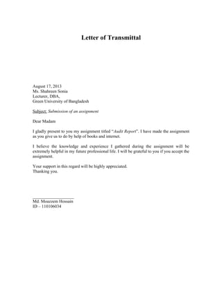 Letter of Transmittal

August 17, 2013
Ms. Shahreen Sonia
Lecturer, DBA,
Green University of Bangladesh
Subject: Submission of an assignment
Dear Madam
I gladly present to you my assignment titled “Audit Report”. I have made the assignment
as you give us to do by help of books and internet.
I believe the knowledge and experience I gathered during the assignment will be
extremely helpful in my future professional life. I will be grateful to you if you accept the
assignment.
Your support in this regard will be highly appreciated.
Thanking you.

___________________
Md. Moazzem Hossain
ID – 110106034

 
