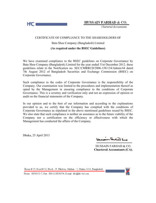 CERTIFICATE OF COMPLIANCE TO THE SHAREHOLDERS OF
Bata Shoe Company (Bangladesh) Limited
(As required under the BSEC Guidelines)

We have examined compliance to the BSEC guidelines on Corporate Governance by
Bata Shoe Company (Bangladesh) Limited for the year ended 31st December 2012, these
guidelines relate to the Notification no. SEC/CMRRCD/2006-158/134/Admin/44 dated
7th August 2012 of Bangladesh Securities and Exchange Commission (BSEC) on
Corporate Governance.
Such compliance to the codes of Corporate Governance is the responsibility of the
Company. Our examination was limited to the procedures and implementation thereof as
opted by the Management in ensuring compliance to the conditions of Corporate
Governance. This is a scrutiny and verification only and not an expression of opinion or
audit on the financial statements of the Company.
In our opinion and to the best of our information and according to the explanations
provided to us, we certify that the Company has complied with the conditions of
Corporate Governance as stipulated in the above mentioned guidelines issued by BSEC.
We also state that such compliance is neither an assurance as to the future viability of the
Company nor a certification on the efficiency or effectiveness with which the
Management has conducted the affairs of the Company.

Dhaka, 25 April 2013
----------------------------------HUSSAIN FARHAD & CO.
Chartered Accountants (CA).

 